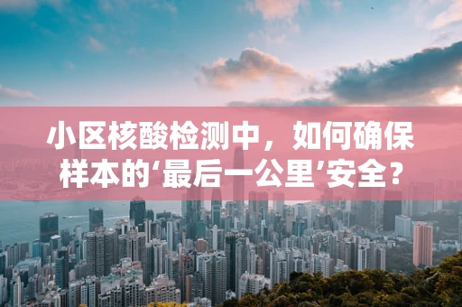 小区核酸检测中，如何确保样本的‘最后一公里’安全？