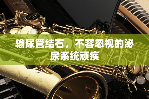 输尿管结石，不容忽视的泌尿系统顽疾