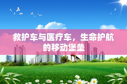 救护车与医疗车，生命护航的移动堡垒