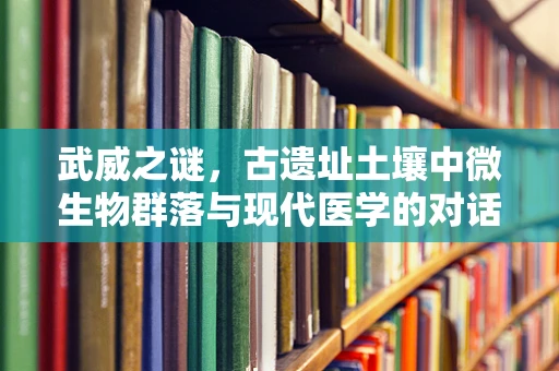 武威之谜，古遗址土壤中微生物群落与现代医学的对话