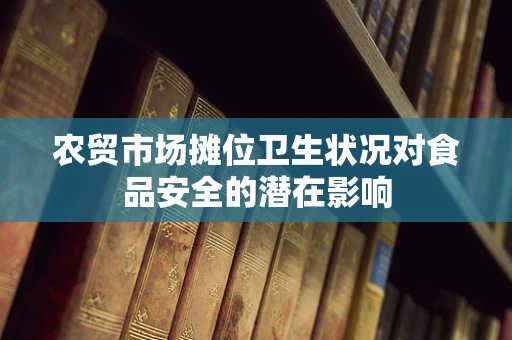 农贸市场摊位卫生状况对食品安全的潜在影响