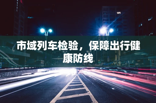 市域列车检验，保障出行健康防线