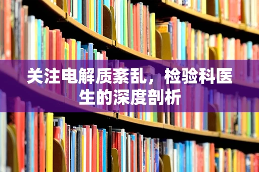 关注电解质紊乱，检验科医生的深度剖析