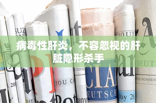 病毒性肝炎，不容忽视的肝脏隐形杀手