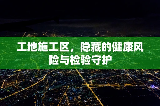 工地施工区，隐藏的健康风险与检验守护