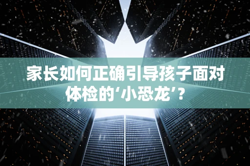 家长如何正确引导孩子面对体检的‘小恐龙’？