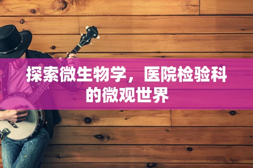探索微生物学，医院检验科的微观世界