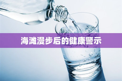 海滩漫步后的健康警示