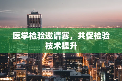 医学检验邀请赛，共促检验技术提升