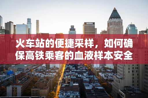 火车站的便捷采样，如何确保高铁乘客的血液样本安全无虞？