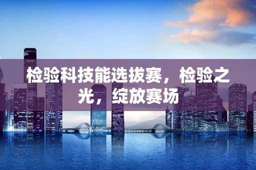 检验科技能选拔赛，检验之光，绽放赛场