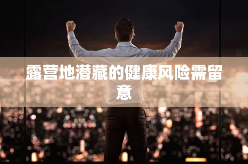 露营地潜藏的健康风险需留意