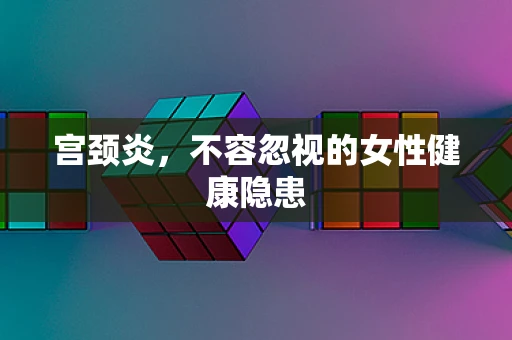 宫颈炎，不容忽视的女性健康隐患
