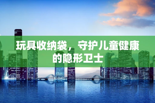 玩具收纳袋，守护儿童健康的隐形卫士