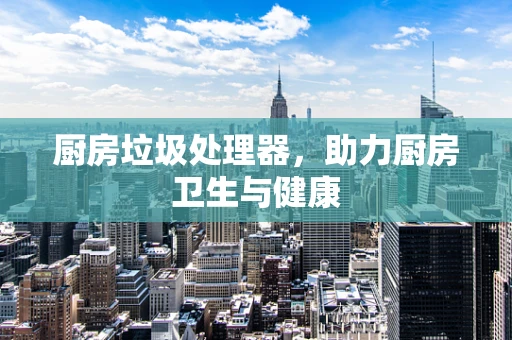 厨房垃圾处理器，助力厨房卫生与健康