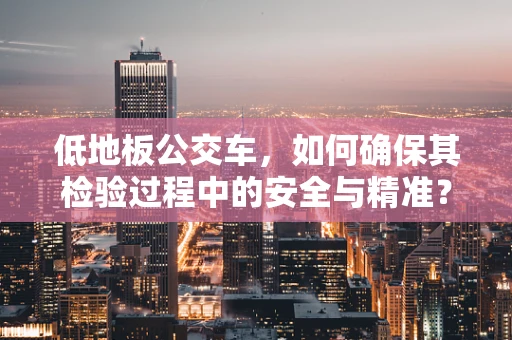 低地板公交车，如何确保其检验过程中的安全与精准？