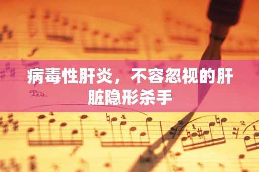 病毒性肝炎，不容忽视的肝脏隐形杀手