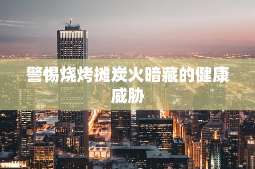 警惕烧烤摊炭火暗藏的健康威胁