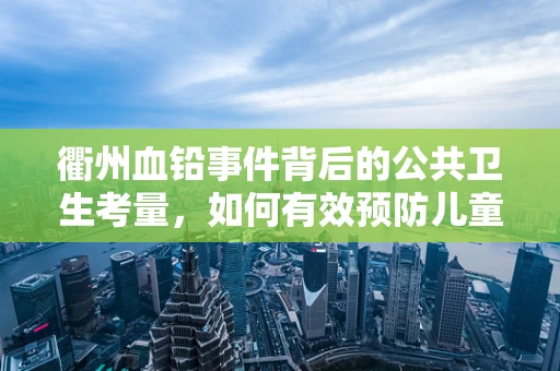 衢州血铅事件背后的公共卫生考量，如何有效预防儿童铅暴露？