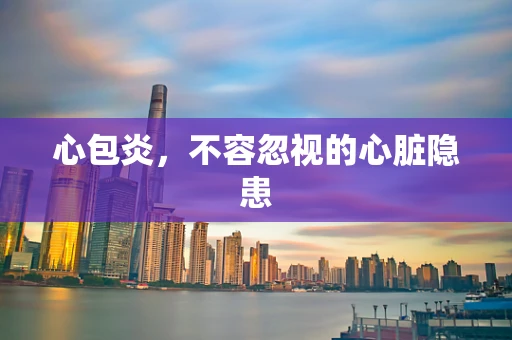 心包炎，不容忽视的心脏隐患