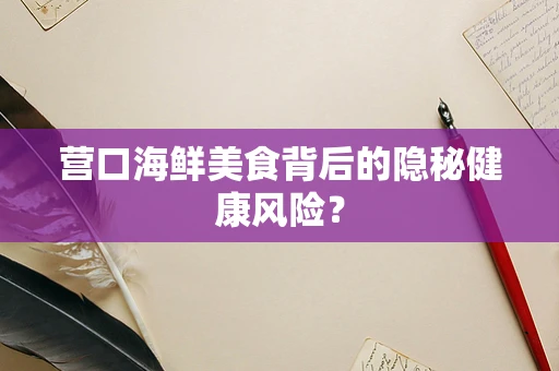 营口海鲜美食背后的隐秘健康风险？