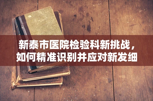 新泰市医院检验科新挑战，如何精准识别并应对新发细菌感染？