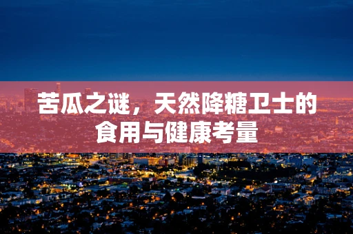 苦瓜之谜，天然降糖卫士的食用与健康考量
