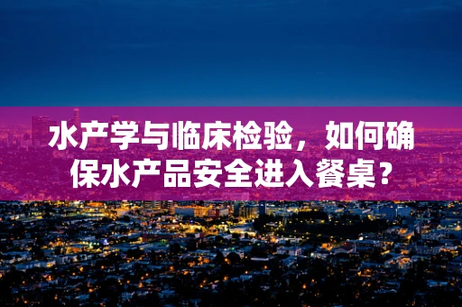水产学与临床检验，如何确保水产品安全进入餐桌？