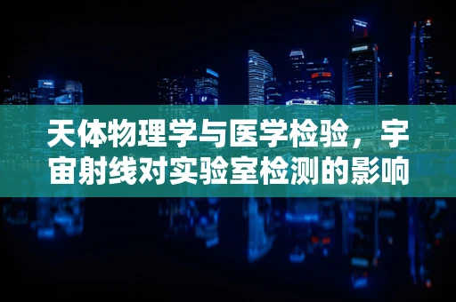 天体物理学与医学检验，宇宙射线对实验室检测的影响？