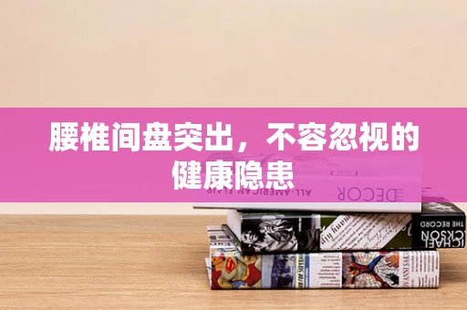 腰椎间盘突出，不容忽视的健康隐患