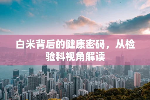 白米背后的健康密码，从检验科视角解读