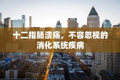 十二指肠溃疡，不容忽视的消化系统疾病