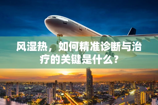 风湿热，如何精准诊断与治疗的关键是什么？
