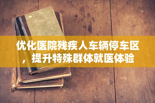 优化医院残疾人车辆停车区，提升特殊群体就医体验