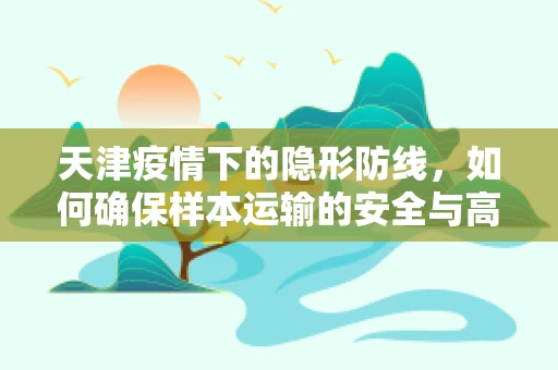天津疫情下的隐形防线，如何确保样本运输的安全与高效？