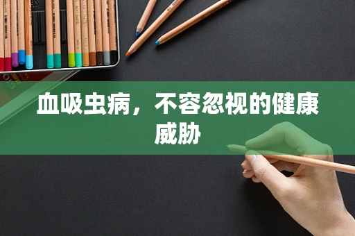 血吸虫病，不容忽视的健康威胁