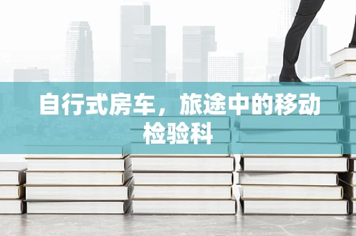 自行式房车，旅途中的移动检验科