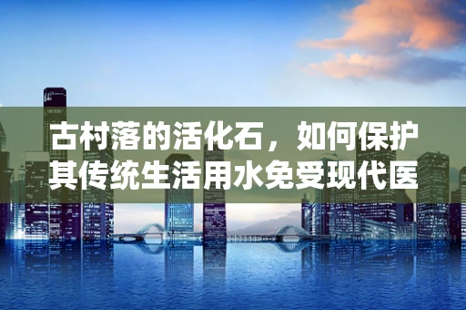 古村落的活化石，如何保护其传统生活用水免受现代医疗检验的挑战？