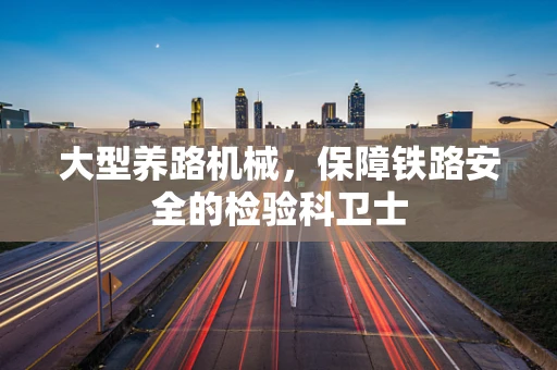 大型养路机械，保障铁路安全的检验科卫士