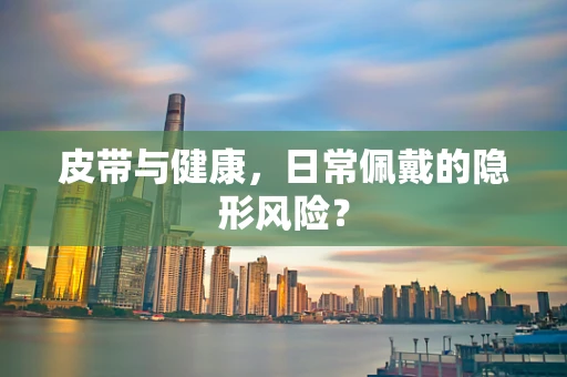 皮带与健康，日常佩戴的隐形风险？