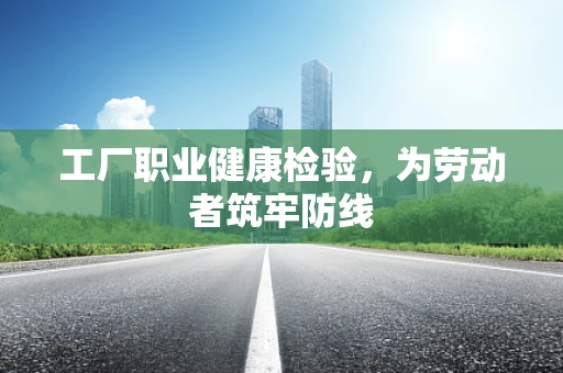 工厂职业健康检验，为劳动者筑牢防线