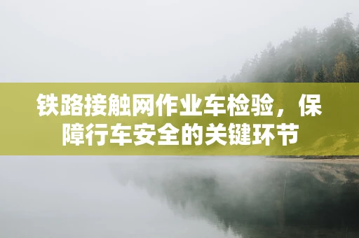 铁路接触网作业车检验，保障行车安全的关键环节