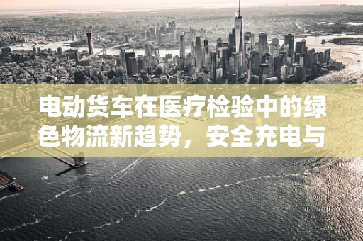 电动货车在医疗检验中的绿色物流新趋势，安全充电与电池管理挑战？
