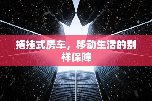 拖挂式房车，移动生活的别样保障