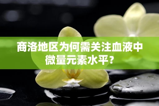商洛地区为何需关注血液中微量元素水平？
