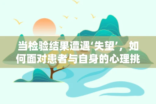 当检验结果遭遇‘失望’，如何面对患者与自身的心理挑战？