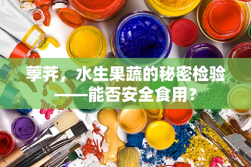 荸荠，水生果蔬的秘密检验——能否安全食用？