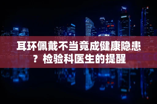 耳环佩戴不当竟成健康隐患？检验科医生的提醒