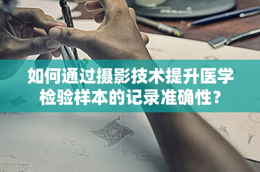 如何通过摄影技术提升医学检验样本的记录准确性？
