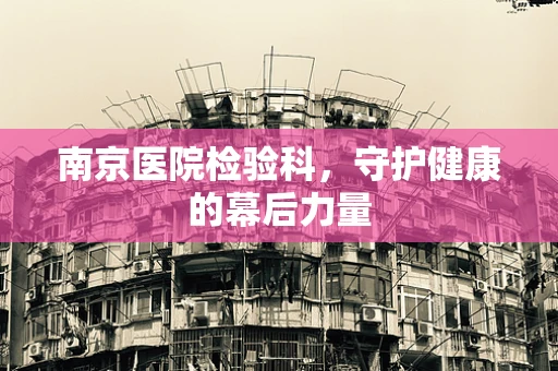 南京医院检验科，守护健康的幕后力量